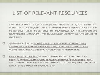 LIST OF RELEVANT RESOURCES

THE FOLLOWING TWO RESOURCES PROVIDE A GOOD STARTING
POINT TO INVESTIGATE WAYS IN WHICH MAINSTREAM CLASSROOM
TEACHERS (AND TEACHERS IN TRAINING) CAN INCORPORATE
SCAFFOLDED LITERACY INTO CLASSROOM ACTIVITIES AND STUDENT
SUPPORT.

GIBBONS, P. (2002) SCAFFOLDING LANGUAGE, SCAFFOLDING
LEARNING : TEACHING SECOND LANGUAGE LEARNERS IN THE
MAINSTREAM CLASSROOM, PORTSMOUTH: HEINMANN.

EMBRACING LITERACY, DOWNLOADABLE COPY AVAILABLE AT
HTTP://HOMEPAGE.MAC.COM/EBRACE/LITERACY/STRATEGIES.HTM/
ALL LOWER CASE, EXCEPT THAT THE “L” IN LITERACY AND THE “S” IN
STRATEGIES MUST BE CAPITALISED.
 