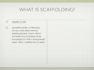 WHAT IS SCAFFOLDING?

WHAT IT IS?

SCAFFOLDED LITERACY
INVOLVES PROVIDING
RESOURCES THAT HELP
STUDENTS ACCESS AND
ENGAGE IN THE LANGUAGE
AND TEXT TYPES OF CLASS
 