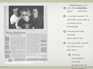 PREPARING TO
AN ANNOTATED
       WRITE A
TEXT   REVIEW

A WORD BANK TO
GATHER SUITABLE
WORDS AND
PHRASES

MINDMAP FOR
GUIDED
EXPLORATION

COLUMNED GUIDE
TO WRITING A
REVIEW

    COULD
   INCLUDE A
   CLOZE
   EXERCISE (IF
 