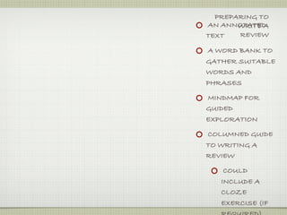 PREPARING TO
AN ANNOTATED
       WRITE A
TEXT   REVIEW

A WORD BANK TO
GATHER SUITABLE
WORDS AND
PHRASES

MINDMAP FOR
GUIDED
EXPLORATION

COLUMNED GUIDE
TO WRITING A
REVIEW

    COULD
   INCLUDE A
   CLOZE
   EXERCISE (IF
 