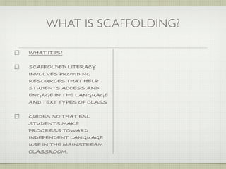 WHAT IS SCAFFOLDING?

WHAT IT IS?

SCAFFOLDED LITERACY
INVOLVES PROVIDING
RESOURCES THAT HELP
STUDENTS ACCESS AND
ENGAGE IN THE LANGUAGE
AND TEXT TYPES OF CLASS

GUIDES SO THAT ESL
STUDENTS MAKE
PROGRESS TOWARD
INDEPENDENT LANGUAGE
USE IN THE MAINSTREAM
CLASSROOM.
 