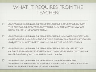 WHAT IT REQUIRES FROM THE
           TEACHER?

SCAFFOLDING REQUIRES THAT TEACHERS REFLECT UPON BOTH
THE FEATURES OF DIFFERENT TEXTS AND THE WAYS HOW WE
READ OR HOW WE WRITE THEM).

SCAFFOLDING REQUIRES THAT TEACHERS INDICATE CONCEPTUAL
CATEGORIES AND SEQUENCES THAT ARE INVOLVED IN PARTICULAR
SUBJECTS, IN WAYS OF THINKING OR IN THE USE OF WORDS.

SCAFFOLDING REQUIRES THAT TEACHERS EITHER SELECT OR
CREATE APPROPRIATE SCAFFOLDS TO GUIDE STUDENTS TO WORK
INDEPENDENTLY WITHIN THEIR SKILL AREA.

SCAFFOLDING REQUIRES TEACHERS TO USE DIFFERENT
SCAFFOLDS BASED UPON THE SKILLS OF THE STUDENT AND HIS/
HER STAGE OF LANGUAGE DEVELOPMENT.
 