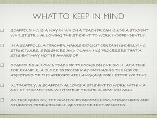 WHAT TO KEEP IN MIND
SCAFFOLDING IS A WAY IN WHICH A TEACHER CAN GUIDE A STUDENT
WHILST STILL ALLOWING THE STUDENT TO WORK INDEPENDENTLY.

IN A SCAFFOLD, A TEACHER MAKES EXPLICIT CERTAIN UNDERLYING
STRUCTURES, SEQUENCES AND (PLANNING) PROCESSES THAT A
STUDENT MAY NOT BE AWARE OF.

SCAFFOLDS ALLOW A TEACHER TO FOCUS ON ONE SKILL AT A TIME.
FOR EXAMPLE, A CLOZE EXERCISE MAY EMPHASISE THE USE OF
ADJECTIVES OR THE APPROPRIATE LANGUAGE FOR LETTER WRITING.

ULTIMATELY, A SCAFFOLD ALLOWS A STUDENT TO WORK WITHIN A
SET OF PARAMETERS WITH WHICH HE/SHE IS COMFORTABLE.

AS TIME GOES ON, THE SCAFFOLDS BECOME LESS STRUCTURED AND
STUDENTS PRODUCES SELF-GENERATED TEXT OR NOTES.
 