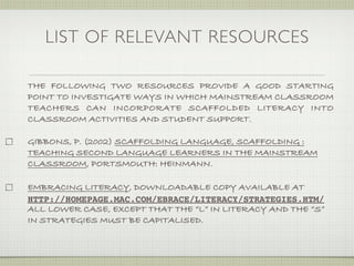 LIST OF RELEVANT RESOURCES

THE FOLLOWING TWO RESOURCES PROVIDE A GOOD STARTING
POINT TO INVESTIGATE WAYS IN WHICH MAINSTREAM CLASSROOM
TEACHERS CAN INCORPORATE SCAFFOLDED LITERACY INTO
CLASSROOM ACTIVITIES AND STUDENT SUPPORT.

GIBBONS, P. (2002) SCAFFOLDING LANGUAGE, SCAFFOLDING :
TEACHING SECOND LANGUAGE LEARNERS IN THE MAINSTREAM
CLASSROOM, PORTSMOUTH: HEINMANN.

EMBRACING LITERACY, DOWNLOADABLE COPY AVAILABLE AT
HTTP://HOMEPAGE.MAC.COM/EBRACE/LITERACY/STRATEGIES.HTM/
ALL LOWER CASE, EXCEPT THAT THE “L” IN LITERACY AND THE “S”
IN STRATEGIES MUST BE CAPITALISED.
 