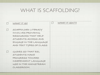 WHAT IS SCAFFOLDING?

WHAT IT IS?               WHAT IT ISN’T?

SCAFFOLDED LITERACY
INVOLVES PROVIDING
RESOURCES THAT HELP
STUDENTS ACCESS AND
ENGAGE IN THE LANGUAGE
AND TEXT TYPES OF CLASS

GUIDES SO THAT ESL
STUDENTS MAKE
PROGRESS TOWARD
INDEPENDENT LANGUAGE
USE IN THE MAINSTREAM
CLASSROOM.
 
