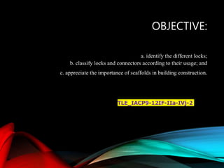 OBJECTIVE:
a. identify the different locks;
b. classify locks and connectors according to their usage; and
c. appreciate the importance of scaffolds in building construction.
TLE_IACP9-12IF-IIa-IVj-2
 