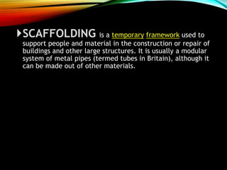 SCAFFOLDING is a temporary framework used to
support people and material in the construction or repair of
buildings and other large structures. It is usually a modular
system of metal pipes (termed tubes in Britain), although it
can be made out of other materials.
 