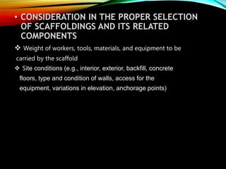 • CONSIDERATION IN THE PROPER SELECTION
OF SCAFFOLDINGS AND ITS RELATED
COMPONENTS
 Weight of workers, tools, materials, and equipment to be
carried by the scaffold
 Site conditions (e.g., interior, exterior, backfill, concrete
floors, type and condition of walls, access for the
equipment, variations in elevation, anchorage points)
 