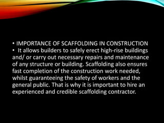 • IMPORTANCE OF SCAFFOLDING IN CONSTRUCTION
• It allows builders to safely erect high-rise buildings
and/ or carry out necessary repairs and maintenance
of any structure or building. Scaffolding also ensures
fast completion of the construction work needed,
whilst guaranteeing the safety of workers and the
general public. That is why it is important to hire an
experienced and credible scaffolding contractor.
 