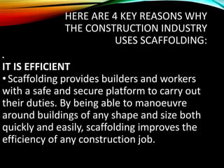 HERE ARE 4 KEY REASONS WHY
THE CONSTRUCTION INDUSTRY
USES SCAFFOLDING:
•
IT IS EFFICIENT
•Scaffolding provides builders and workers
with a safe and secure platform to carry out
their duties. By being able to manoeuvre
around buildings of any shape and size both
quickly and easily, scaffolding improves the
efficiency of any construction job.
 