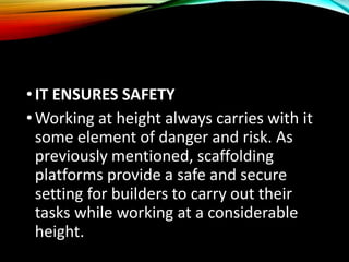 •IT ENSURES SAFETY
•Working at height always carries with it
some element of danger and risk. As
previously mentioned, scaffolding
platforms provide a safe and secure
setting for builders to carry out their
tasks while working at a considerable
height.
 