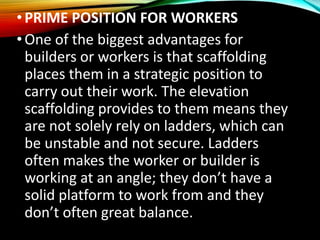 •PRIME POSITION FOR WORKERS
•One of the biggest advantages for
builders or workers is that scaffolding
places them in a strategic position to
carry out their work. The elevation
scaffolding provides to them means they
are not solely rely on ladders, which can
be unstable and not secure. Ladders
often makes the worker or builder is
working at an angle; they don’t have a
solid platform to work from and they
don’t often great balance.
 