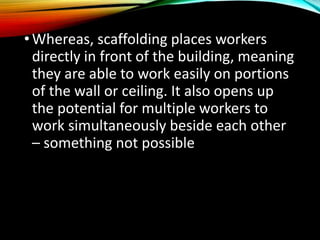 •Whereas, scaffolding places workers
directly in front of the building, meaning
they are able to work easily on portions
of the wall or ceiling. It also opens up
the potential for multiple workers to
work simultaneously beside each other
– something not possible with a ladder.
 