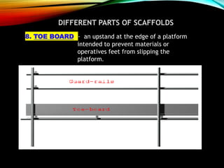 DIFFERENT PARTS OF SCAFFOLDS
8. TOE BOARD - an upstand at the edge of a platform
intended to prevent materials or
operatives feet from slipping the
platform.
 