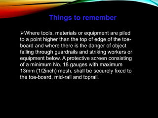 Things to remember
Where tools, materials or equipment are piled
to a point higher than the top of edge of the toe-
board and where there is the danger of object
falling through guardrails and striking workers or
equipment below. A protective screen consisting
of a minimum No. 18 gauges with maximum
13mm (1/2inch) mesh, shall be securely fixed to
the toe-board, mid-rail and toprail.
 