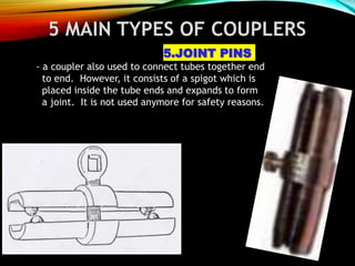 5 MAIN TYPES OF COUPLERS
5.JOINT PINS
- a coupler also used to connect tubes together end
to end. However, it consists of a spigot which is
placed inside the tube ends and expands to form
a joint. It is not used anymore for safety reasons.
 