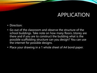 APPLICATION
• Direction:
• Go out of the classroom and observe the structure of the
school buildings. Take note on how many floors /storey are
there and if you are to construct the building what is the
possible scaffolding structure can you design? You can use
the internet for possible designs.
• Place your drawing in a 1 whole sheet of A4 bond paper.
 
