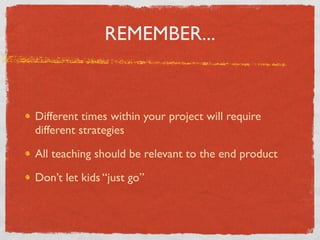REMEMBER...
Different times within your project will require
different strategies
All teaching should be relevant to the end product
Don’t let kids “just go”