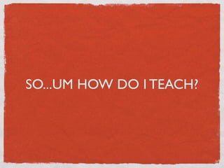 SO...UM HOW DO I TEACH?