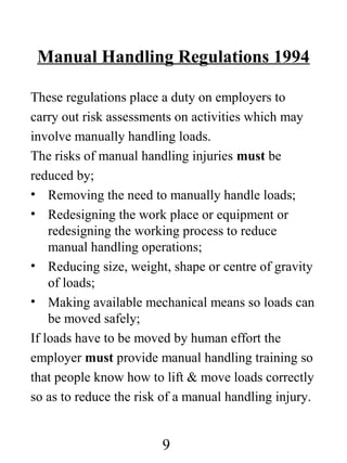 Manual Handling Regulations 1994
These regulations place a duty on employers to
carry out risk assessments on activities which may
involve manually handling loads.
The risks of manual handling injuries must be
reduced by;
• Removing the need to manually handle loads;
• Redesigning the work place or equipment or
redesigning the working process to reduce
manual handling operations;
• Reducing size, weight, shape or centre of gravity
of loads;
• Making available mechanical means so loads can
be moved safely;
If loads have to be moved by human effort the
employer must provide manual handling training so
that people know how to lift & move loads correctly
so as to reduce the risk of a manual handling injury.

9

 