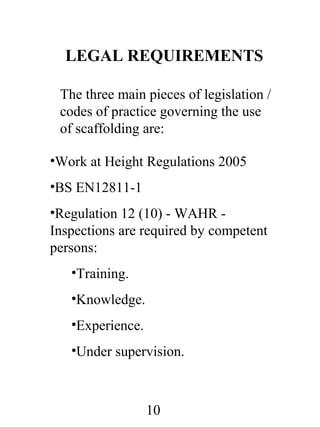 LEGAL REQUIREMENTS
The three main pieces of legislation /
codes of practice governing the use
of scaffolding are:
•Work at Height Regulations 2005
•BS EN12811-1
•Regulation 12 (10) - WAHR Inspections are required by competent
persons:
•Training.
•Knowledge.
•Experience.
•Under supervision.

10

 