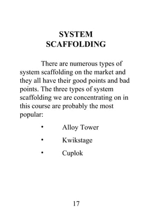 SYSTEM
SCAFFOLDING
There are numerous types of
system scaffolding on the market and
they all have their good points and bad
points. The three types of system
scaffolding we are concentrating on in
this course are probably the most
popular:
•

Alloy Tower

•

Kwikstage

•

Cuplok

17

 