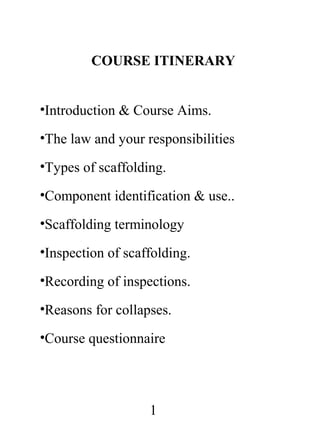 COURSE ITINERARY
•Introduction & Course Aims.
•The law and your responsibilities
•Types of scaffolding.
•Component identification & use..
•Scaffolding terminology
•Inspection of scaffolding.
•Recording of inspections.
•Reasons for collapses.
•Course questionnaire

1

 
