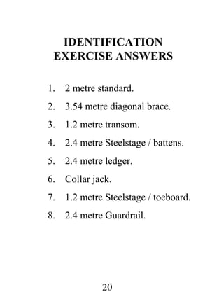 IDENTIFICATION
EXERCISE ANSWERS
1.

2 metre standard.

2.

3.54 metre diagonal brace.

3.

1.2 metre transom.

4.

2.4 metre Steelstage / battens.

5.

2.4 metre ledger.

6.

Collar jack.

7.

1.2 metre Steelstage / toeboard.

8.

2.4 metre Guardrail.

20

 