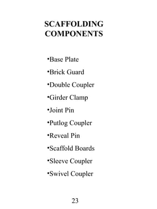SCAFFOLDING
COMPONENTS
•Base Plate
•Brick Guard
•Double Coupler
•Girder Clamp
•Joint Pin
•Putlog Coupler
•Reveal Pin
•Scaffold Boards
•Sleeve Coupler
•Swivel Coupler

23

 