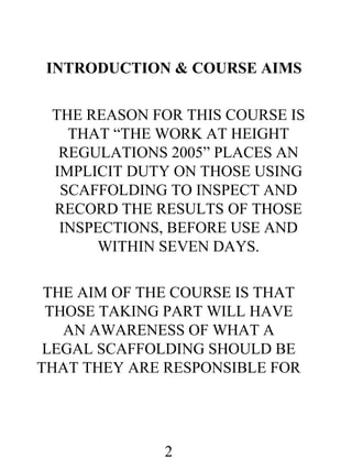INTRODUCTION & COURSE AIMS
THE REASON FOR THIS COURSE IS
THAT “THE WORK AT HEIGHT
REGULATIONS 2005” PLACES AN
IMPLICIT DUTY ON THOSE USING
SCAFFOLDING TO INSPECT AND
RECORD THE RESULTS OF THOSE
INSPECTIONS, BEFORE USE AND
WITHIN SEVEN DAYS.
THE AIM OF THE COURSE IS THAT
THOSE TAKING PART WILL HAVE
AN AWARENESS OF WHAT A
LEGAL SCAFFOLDING SHOULD BE
THAT THEY ARE RESPONSIBLE FOR

2

 