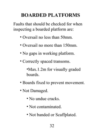 BOARDED PLATFORMS
Faults that should be checked for when
inspecting a boarded platform are:
• Oversail no less than 50mm.
• Oversail no more than 150mm.
• No gaps in working platform.
• Correctly spaced transoms.
•Max.1.2m for visually graded
boards.
• Boards fixed to prevent movement.
• Not Damaged.
• No undue cracks.
• Not contaminated.
• Not banded or Scaffplated.
32

 