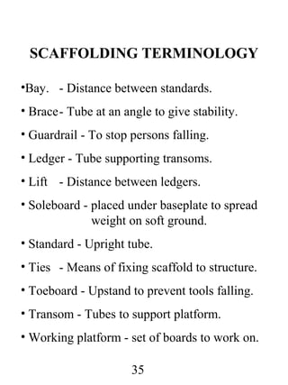 SCAFFOLDING TERMINOLOGY
•Bay. - Distance between standards.
• Brace- Tube at an angle to give stability.
• Guardrail - To stop persons falling.
• Ledger - Tube supporting transoms.
• Lift - Distance between ledgers.
• Soleboard - placed under baseplate to spread
weight on soft ground.
• Standard - Upright tube.
• Ties - Means of fixing scaffold to structure.
• Toeboard - Upstand to prevent tools falling.
• Transom - Tubes to support platform.
• Working platform - set of boards to work on.
35

 