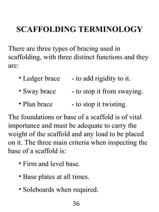 SCAFFOLDING TERMINOLOGY
There are three types of bracing used in
scaffolding, with three distinct functions and they
are:
• Ledger brace

- to add rigidity to it.

• Sway brace

- to stop it from swaying.

• Plan brace

- to stop it twisting.

The foundations or base of a scaffold is of vital
importance and must be adequate to carry the
weight of the scaffold and any load to be placed
on it. The three main criteria when inspecting the
base of a scaffold is:
• Firm and level base.
• Base plates at all times.
• Soleboards when required.
36

 
