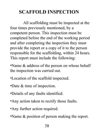 SCAFFOLD INSPECTION
All scaffolding must be inspected at the
four times previously mentioned, by a
competent person. This inspection must be
completed before the end of the working period
and after completing the inspection they must
provide the report or a copy of it to the person
responsible for the scaffolding, within 24 hours.
This report must include the following:
•Name & address of the person on whose behalf
the inspection was carried out.
•Location of the scaffold inspected.
•Date & time of inspection.
•Details of any faults identified.
•Any action taken to rectify those faults.
•Any further action required.
•Name & position of person making the report.

38

 