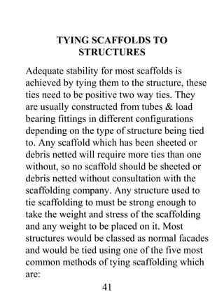 TYING SCAFFOLDS TO
STRUCTURES
Adequate stability for most scaffolds is
achieved by tying them to the structure, these
ties need to be positive two way ties. They
are usually constructed from tubes & load
bearing fittings in different configurations
depending on the type of structure being tied
to. Any scaffold which has been sheeted or
debris netted will require more ties than one
without, so no scaffold should be sheeted or
debris netted without consultation with the
scaffolding company. Any structure used to
tie scaffolding to must be strong enough to
take the weight and stress of the scaffolding
and any weight to be placed on it. Most
structures would be classed as normal facades
and would be tied using one of the five most
common methods of tying scaffolding which
are:
41

 