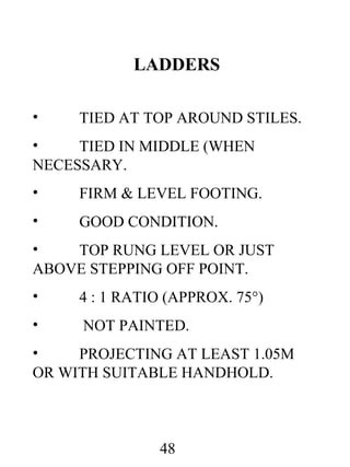 LADDERS
•

TIED AT TOP AROUND STILES.

•
TIED IN MIDDLE (WHEN
NECESSARY.
•

FIRM & LEVEL FOOTING.

•

GOOD CONDITION.

•
TOP RUNG LEVEL OR JUST
ABOVE STEPPING OFF POINT.
•

4 : 1 RATIO (APPROX. 75°)

•

NOT PAINTED.

•
PROJECTING AT LEAST 1.05M
OR WITH SUITABLE HANDHOLD.

48

 
