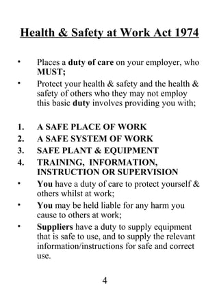 Health & Safety at Work Act 1974
•
•

1.
2.
3.
4.
•
•
•

Places a duty of care on your employer, who
MUST;
Protect your health & safety and the health &
safety of others who they may not employ
this basic duty involves providing you with;
A SAFE PLACE OF WORK
A SAFE SYSTEM OF WORK
SAFE PLANT & EQUIPMENT
TRAINING, INFORMATION,
INSTRUCTION OR SUPERVISION
You have a duty of care to protect yourself &
others whilst at work;
You may be held liable for any harm you
cause to others at work;
Suppliers have a duty to supply equipment
that is safe to use, and to supply the relevant
information/instructions for safe and correct
use.

4

 