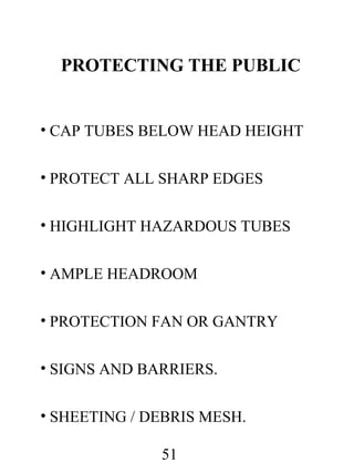 PROTECTING THE PUBLIC
• CAP TUBES BELOW HEAD HEIGHT
• PROTECT ALL SHARP EDGES
• HIGHLIGHT HAZARDOUS TUBES
• AMPLE HEADROOM
• PROTECTION FAN OR GANTRY
• SIGNS AND BARRIERS.
• SHEETING / DEBRIS MESH.
51

 