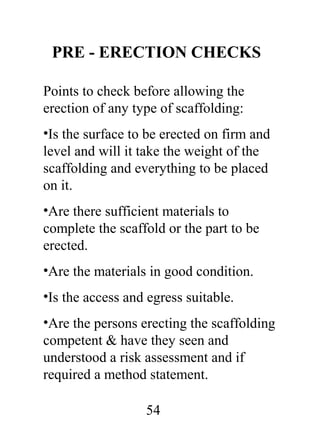 PRE - ERECTION CHECKS
Points to check before allowing the
erection of any type of scaffolding:
•Is the surface to be erected on firm and
level and will it take the weight of the
scaffolding and everything to be placed
on it.
•Are there sufficient materials to
complete the scaffold or the part to be
erected.
•Are the materials in good condition.
•Is the access and egress suitable.
•Are the persons erecting the scaffolding
competent & have they seen and
understood a risk assessment and if
required a method statement.
54

 