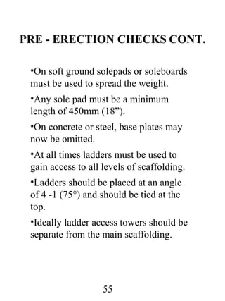PRE - ERECTION CHECKS CONT.
•On soft ground solepads or soleboards
must be used to spread the weight.
•Any sole pad must be a minimum
length of 450mm (18”).
•On concrete or steel, base plates may
now be omitted.
•At all times ladders must be used to
gain access to all levels of scaffolding.
•Ladders should be placed at an angle
of 4 -1 (75°) and should be tied at the
top.
•Ideally ladder access towers should be
separate from the main scaffolding.

55

 