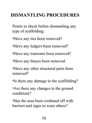 DISMANTLING PROCEDURES
Points to check before dismantling any
type of scaffolding:
•Have any ties been removed?
•Have any ledgers been removed?
•Have any transoms been removed?
•Have any braces been removed.
•Have any other structural parts been
removed?
•Is there any damage to the scaffolding?
•Are there any changes to the ground
conditions?
•Has the area been cordoned off with
barriers and signs to warn others?
56

 