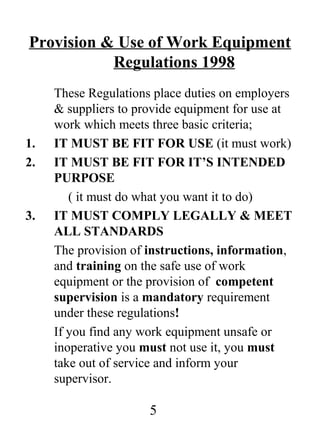 Provision & Use of Work Equipment
Regulations 1998

1.
2.

3.

These Regulations place duties on employers
& suppliers to provide equipment for use at
work which meets three basic criteria;
IT MUST BE FIT FOR USE (it must work)
IT MUST BE FIT FOR IT’S INTENDED
PURPOSE
( it must do what you want it to do)
IT MUST COMPLY LEGALLY & MEET
ALL STANDARDS
The provision of instructions, information,
and training on the safe use of work
equipment or the provision of competent
supervision is a mandatory requirement
under these regulations!
If you find any work equipment unsafe or
inoperative you must not use it, you must
take out of service and inform your
supervisor.

5

 