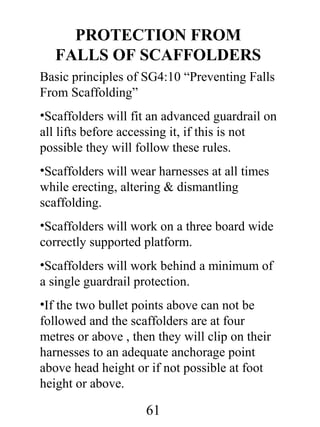 PROTECTION FROM
FALLS OF SCAFFOLDERS
Basic principles of SG4:10 “Preventing Falls
From Scaffolding”
•Scaffolders will fit an advanced guardrail on
all lifts before accessing it, if this is not
possible they will follow these rules.
•Scaffolders will wear harnesses at all times
while erecting, altering & dismantling
scaffolding.
•Scaffolders will work on a three board wide
correctly supported platform.
•Scaffolders will work behind a minimum of
a single guardrail protection.
•If the two bullet points above can not be
followed and the scaffolders are at four
metres or above , then they will clip on their
harnesses to an adequate anchorage point
above head height or if not possible at foot
height or above.

61

 