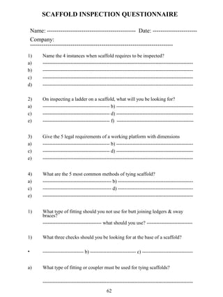 SCAFFOLD INSPECTION QUESTIONNAIRE
Name: ---------------------------------------------- Date: ----------------------Company:
-------------------------------------------------------------------------1)
a)
b)
c)
d)

Name the 4 instances when scaffold requires to be inspected?
-----------------------------------------------------------------------------------------------------------------------------------------------------------------------------------------------------------------------------------------------------------------------------------------------------------------------------------------------------------------------------

2)
a)
c)
e)

On inspecting a ladder on a scaffold, what will you be looking for?
----------------------------------------- b) --------------------------------------------------------------------------------------- d) --------------------------------------------------------------------------------------- f) -----------------------------------------------

3)
a)
c)
e)

Give the 5 legal requirements of a working platform with dimensions
----------------------------------------- b) --------------------------------------------------------------------------------------- d) ------------------------------------------------------------------------------------------------------------------------------------------

4)
a)
c)
e)

What are the 5 most common methods of tying scaffold?
------------------------------------------ b) --------------------------------------------------------------------------------------- d) -----------------------------------------------------------------------------------------------------------------------------------------

1)

What type of fitting should you not use for butt joining ledgers & sway
braces?
------------------------------------ what should you use? ----------------------------

1)

What three checks should you be looking for at the base of a scaffold?

•

------------------------- b) ---------------------------- c) -------------------------------

a)

What type of fitting or coupler must be used for tying scaffolds?
-------------------------------------------------------------------------------------------62

 