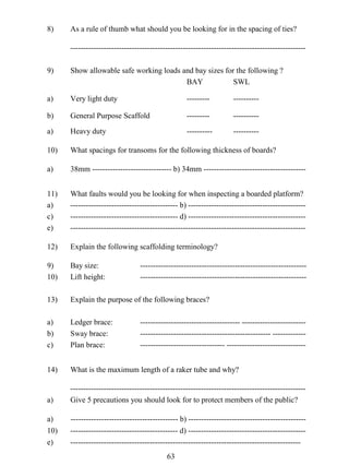 8)

As a rule of thumb what should you be looking for in the spacing of ties?
--------------------------------------------------------------------------------------------

9)

Show allowable safe working loads and bay sizes for the following ?
BAY
SWL

a)

Very light duty

---------

----------

b)

General Purpose Scaffold

---------

----------

a)

Heavy duty

----------

----------

10)

What spacings for transoms for the following thickness of boards?

a)

38mm ------------------------------- b) 34mm ----------------------------------------

11)
a)
c)
e)

What faults would you be looking for when inspecting a boarded platform?
------------------------------------------ b) --------------------------------------------------------------------------------------- d) -----------------------------------------------------------------------------------------------------------------------------------------

12)

Explain the following scaffolding terminology?

9)
10)

Bay size:
Lift height:

13)

Explain the purpose of the following braces?

a)
b)
c)

Ledger brace:
Sway brace:
Plan brace:

14)

What is the maximum length of a raker tube and why?

a)

-------------------------------------------------------------------------------------------Give 5 precautions you should look for to protect members of the public?

a)
10)
e)

------------------------------------------ b) --------------------------------------------------------------------------------------- d) ---------------------------------------------------------------------------------------------------------------------------------------

---------------------------------------------------------------------------------------------------------------------------------

--------------------------------------- --------------------------------------------------------------------------- --------------------------------------------- -------------------------------

63

 