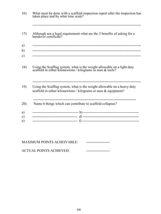 16)

What must be done with a scaffold inspection report after the inspection has
taken place and by what time scale?
--------------------------------------------------------------------------------------------

17)

Although not a legal requirement what are the 3 benefits of asking for a
handover certificate?

a)
b)
c)

----------------------------------------------------------------------------------------------------------------------------------------------------------------------------------------------------------------------------------------------------------------------------------

18)

Using the Scafftag system, what is the weight allowable on a light duty
scaffold in either kilonewtons / kilograms or men & tools?

19)

-------------------------------------------------------------------------------------------Using the Scafftag system, what is the weight allowable on a heavy duty
scaffold in either kilonewtons / kilograms or men & equipment?

20)

--------------------------------------------------------------------------------------Name 6 things which can contribute to scaffold collapses?

a)
c)
e)

--------------------------------------- b) ------------------------------------------------------------------------------------ d) ------------------------------------------------------------------------------------ f) ------------------------------------------------

MAXIMUM POINTS ACHEIVABLE:

--------------------

ACTUAL POINTS ACHIEVED:

--------------------

64

 
