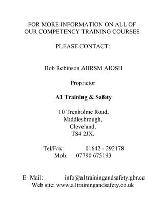 FOR MORE INFORMATION ON ALL OF
OUR COMPETENCY TRAINING COURSES
PLEASE CONTACT:
Bob Robinson AIIRSM AIOSH
Proprietor
A1 Training & Safety
10 Trenholme Road,
Middlesbrough,
Cleveland,
TS4 2JX.
Tel/Fax:
Mob:

01642 - 292178
07790 675193

E- Mail:
info@a1trainingandsafety.gbr.cc
Web site: www.a1trainingandsafety.co.uk

 