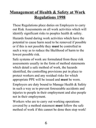 Management of Health & Safety at Work
Regulations 1998
These Regulations place duties on Employers to carry
out Risk Assessments on all work activities which will
identify significant risks to peoples health & safety.
Hazards found during work activities which have the
potential to cause harm need to be removed if possible
or if this is not possible they must be controlled in
such a way as to reduce the likelihood of harm to the
lowest possible risk.
Safe systems of work are formulated from these risk
assessments usually in the form of method statements
which detail a safe method of work, the hazards
identified, the controlling provisions put in place to
protect workers and any residual risks for which
appropriate PPE will be issued and must be worn.
Employers are duty bound to Manage Health & Safety
in such a way as to prevent foreseeable accidents and
injuries to people in their employment and also people
not in their employment.
Workers who are to carry out working operations
covered by a method statement must follow the safe
method of work if this cannot be done then stop work!

6

 
