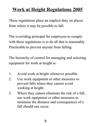 Work at Height Regulations 2005
These regulations place an implicit duty on places
from where it may be possible to fall.
The overriding principal for employers to comply
with these regulations is to do all that is reasonably
Practicable to prevent anyone from falling.
The hierarchy of control for managing and selecting
equipment for work at height is:
1.
2.

3.

Avoid work at height whenever possible.
Use work equipment or other measures to
prevent falls where they cannot avoid
working at height.
Where they cannot eliminate the risk of a fall,
use work equipment or other measures to
minimise the distance and consequences of a
fall should one occur.

8

 