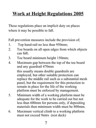 Work at Height Regulations 2005
These regulations place an implicit duty on places
where it may be possible to fall.
Fall prevention measures include the provision of;
1.
Top hand-rail no less than 950mm;
2.
Toe boards on all open edges from which objects
can fall;
3.
Toe board minimum height 150mm;
4.
Maximum gap between the top of the toe board
and any guardrail 470mm
this usually means double guardrails are
employed, but other suitable protection can
replace the middle rail such as a substantial mesh
panel, but the requirement for this protection to
remain in place for the life of the working
platform must be enforced by management.
5.
Minimum width of a working platform must be
adequate for the work to be carried out but not
less than 600mm for persons only, if depositing
materials then minimum width must be 800mm.
6.
Maximum vertical climb to a working platform
must not exceed 9mtrs (rest deck)

7

 